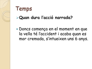 Temps
 Quan    dura l’acció narrada?

   Doncs comença en el moment en que
    la vella té l’accident i acaba quan es
    mor cremada, s’intueixen uns 6 anys.
 