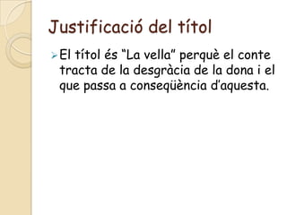 Justificació del títol
 El
   títol és “La vella” perquè el conte
 tracta de la desgràcia de la dona i el
 que passa a conseqüència d’aquesta.
 