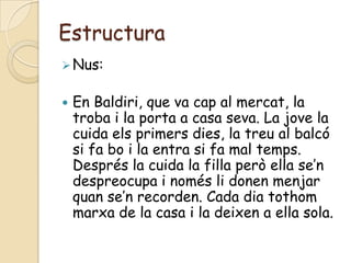 Estructura
 Nus:


   En Baldiri, que va cap al mercat, la
    troba i la porta a casa seva. La jove la
    cuida els primers dies, la treu al balcó
    si fa bo i la entra si fa mal temps.
    Després la cuida la filla però ella se’n
    despreocupa i només li donen menjar
    quan se’n recorden. Cada dia tothom
    marxa de la casa i la deixen a ella sola.
 