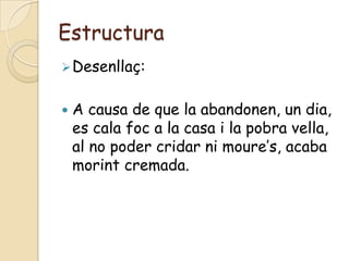 Estructura
 Desenllaç:


   A causa de que la abandonen, un dia,
    es cala foc a la casa i la pobra vella,
    al no poder cridar ni moure’s, acaba
    morint cremada.
 