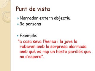 Punt de vista
 Narrador extern objectiu.
 3a persona


Exemple:
“a casa seva l’hereu i la jove la
 reberen amb la sorpresa alarmada
 amb què es rep un hoste perillós que
 no s’espera”.
 