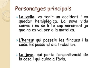 Personatges principals
 Lavella: va tenir un accident i va
 quedar hemiplègica. La seva vida
 canvia i no se li té cap mirament ja
 que no es val per ella mateixa.

 L’hereu:qui posseix les finques i la
 casa. Es passa el dia treballan.

 La jove: qui porta l’organització de
 la casa i qui cuida a l’àvia.
 