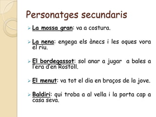 Personatges secundaris
 La   mossa gran: va a costura.

 La nena: engega els ànecs i les oques vora
 el riu.

 El bordegassot: sol anar a jugar a bales a
 l’era d’en Rostoll.

 El   menut: va tot el dia en braços de la jove.

 Baldiri:
         qui troba a al vella i la porta cap a
 casa seva.
 