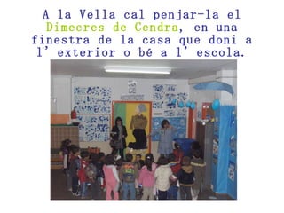 A la Vella cal penjar-la el  Dimecres de Cendra , en una finestra de la casa que doni a l’exterior o bé a l’escola. 