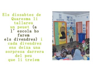 Els dissabtes de  Quaresma li tallareu  un peuet  (a  l’escola ho farem  els divendres)  i  cada divendres ens deixa una sorpresa darrera del peu  que li treiem   