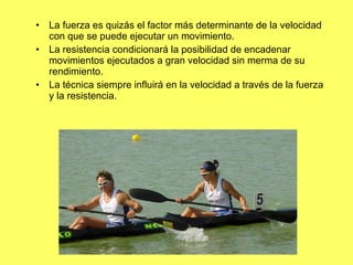 La fuerza es quizás el factor más determinante de la velocidad con que se puede ejecutar un movimiento. La resistencia condicionará la posibilidad de encadenar movimientos ejecutados a gran velocidad sin merma de su rendimiento. La técnica siempre influirá en la velocidad a través de la fuerza y la resistencia. 