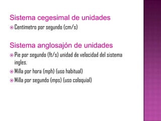 Sistema cegesimal de unidades
 Centímetro por segundo (cm/s)



Sistema anglosajón de unidades
 Pie por segundo (ft/s) u...