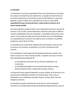 La velocidad
La velocidad es una de las capacidades físicas más importantes en la práctica
de cualquier actividad física de rendimiento. La rapidez de movimientos en
las acciones deportivas es primordial, ya que la efectividad en su ejecución
depende, en gran medida, de la velocidad con la que se realice. Es la
capacidad física que nos permite llevar a cabo acciones motrices en el
menor tiempo posible.
De manera genérica, podemos decir, que la velocidad aumenta en función de
la fuerza. A los 23 años, aproximadamente, habremos alcanzado el 100% de
nuestras posibilidades ante esta capacidad. La velocidad se desarrolla, como
vemos, a muy temprana edad, pero hemos de decir que, tras la flexibilidad,
es la capacidad que involuciona más deprisa, pues se produce una pérdida
progresiva a partir de los 25 años.
La velocidad, para su desarrollo, depende de varios factores, como son los
musculares, los nerviosos, los genéticos, así como la temperatura del
músculo.
En la velocidad se realiza algún tipo de desplazamiento de una parte o de
todo el cuerpo en el menor tiempo posible. La rapidez con la que se realiza
dicho desplazamiento depende de:
- La velocidad de contracción de los músculos implicados en el
movimiento.
- La celeridad (velocidad) en la transmisión del impulso nervioso.
- Diversos factores físicos: amplitud de zancada, estatura…
La mayoría de estos aspectos dependen, en gran medida, de la herencia y son
escasamente modificables mediante el entrenamiento. Pese a ello, la
velocidad es una cualidad que se puede mejorar, aunque dentro de unos
márgenes estrechos.
La velocidad se puede manifestar de varias formas: como la distancia
recorrida en un tiempo determinado (velocidad de desplazamiento), como la

 