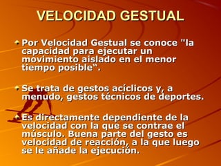 VELOCIDAD GESTUALVELOCIDAD GESTUAL
Por Velocidad Gestual se conoce "laPor Velocidad Gestual se conoce "la
capacidad para ejecutar uncapacidad para ejecutar un
movimiento aislado en el menormovimiento aislado en el menor
tiempo posible“.tiempo posible“.
Se trata de gestos acíclicos y, aSe trata de gestos acíclicos y, a
menudo, gestos técnicos de deportes.menudo, gestos técnicos de deportes.
Es directamente dependiente de laEs directamente dependiente de la
velocidad con la que se contrae elvelocidad con la que se contrae el
músculo. Buena parte del gesto esmúsculo. Buena parte del gesto es
velocidad de reacción, a la que luegovelocidad de reacción, a la que luego
se le añade la ejecución.se le añade la ejecución.
 