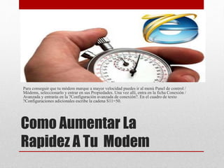 Como Aumentar La
Rapidez A Tu Modem
Para conseguir que tu módem marque a mayor velocidad puedes ir al menú Panel de control /
Módems, seleccionarlo y entrar en sus Propiedades. Una vez allí, entra en la ficha Conexión /
Avanzada y entrarás en la ?Configuración avanzada de conexión?. En el cuadro de texto
?Configuraciones adicionales escribe la cadena S11=50.
 