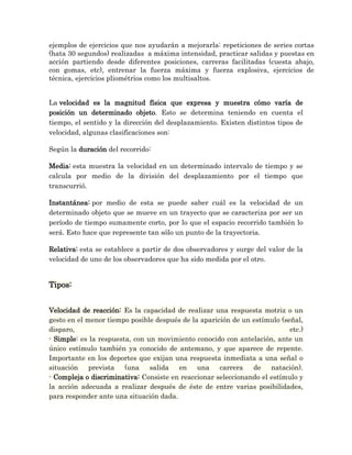 ejemplos de ejercicios que nos ayudarán a mejorarla: repeticiones de series cortas
(hata 30 segundos) realizadas a máxima intensidad, practicar salidas y puestas en
acción partiendo desde diferentes posiciones, carreras facilitadas (cuesta abajo,
con gomas, etc), entrenar la fuerza máxima y fuerza explosiva, ejercicios de
técnica, ejercicios pliométrios como los multisaltos.


La velocidad es la magnitud física que expresa y muestra cómo varía de
posición un determinado objeto. Esto se determina teniendo en cuenta el
tiempo, el sentido y la dirección del desplazamiento. Existen distintos tipos de
velocidad, algunas clasificaciones son:

Según la duración del recorrido:

Media: esta muestra la velocidad en un determinado intervalo de tiempo y se
calcula por medio de la división del desplazamiento por el tiempo que
transcurrió.

Instantánea: por medio de esta se puede saber cuál es la velocidad de un
determinado objeto que se mueve en un trayecto que se caracteriza por ser un
período de tiempo sumamente corto, por lo que el espacio recorrido también lo
será. Esto hace que represente tan sólo un punto de la trayectoria.

Relativa: esta se establece a partir de dos observadores y surge del valor de la
velocidad de uno de los observadores que ha sido medida por el otro.


Tipos:


Velocidad de reacción: Es la capacidad de realizar una respuesta motriz o un
gesto en el menor tiempo posible después de la aparición de un estímulo (señal,
disparo,                                                                   etc.)
- Simple: es la respuesta, con un movimiento conocido con antelación, ante un
único estímulo también ya conocido de antemano, y que aparece de repente.
Importante en los deportes que exijan una respuesta inmediata a una señal o
situación prevista (una         salida  en una       carrera   de natación).
- Compleja o discriminativa: Consiste en reaccionar seleccionando el estímulo y
la acción adecuada a realizar después de éste de entre varias posibilidades,
para responder ante una situación dada.
 