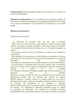 Velocidad gestual: Es la capacidad de realizar un movimiento o un solo gesto en
el menor tiempo posible.


Velocidad de desplazamiento: Es el resultado de la frecuencia (rapidez) de
ejecución de movimientos (zancadas) por la amplitud (recorrido) de los mismos
en un tiempo determinado. Es la capacidad de desplazarse lo más rápido
posible.


Métodos de entrenamiento:


Aspectos a tener en cuenta:


- la intensidad de ejecución debe ser muy alta o máxima.
- Debe tener una corta duración, como mínimo el tiempo necesario para
acelerar y conseguir la máxima velocidad, y como máximo hasta 30 segundos.
- La cantidad (volumen) total de trabajo entre 2 y 8 minutos (agrupado en
series).
- El descanso mínimo de unos 2-3 minutos con ejercicios de relajación y
estiramiento.
- Para planificar el entrenamiento se debe progresar aumentando el volumen
realizando más series; disminuir el descanso entre repeticiones y aumentar la
intensidad                              del                            ejercicio.
- El trabajo de velocidad debe ser realizado después de un buen calentamiento.
- Los deportistas de velocidad deben entrenarse durante toda la temporada,
para que el sistema nervioso adquiera la capacidad coordinativa necesaria que
permita           la         mejora           de         los        resultados.
La velocidad de reacción: Se realizarán salidas desde diversas posiciones y con
diferentes                  tipos                 de                 estímulos.
Método de reacción repetida: Se basa en la repetición de la reacción lo más
rápidamente posible ante un estímulo que aparece de repente.
Método analítico o variado: Consiste en realizar partes de una tarea o
elementos técnicos bajo condiciones favorables, donde la reacción al estímulo o
la    velocidad    del    movimiento     se    ve   facilitada  y     mejorada.
Método sensorial: Se basa en la estrecha relación existente entre la velocidad
de reacción y la capacidad de diferenciar pequeños lapsos de tiempo.
La capacidad de aceleración: Los ejercicios de velocidad comienzan
generalmente desde una posición parada y, para romper la inercia es necesaria
 