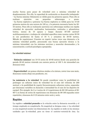 mucha fuerza para pasar de velocidad cero a máxima velocidad de
desplazamiento. Por ello, la capacidad de aceleración se desarrolla trabajando:
- La fuerza máxima: Solamente es válido para los primeros apoyos. Para ello se
realizan     ejercicios     con      pequeñas       sobrecargas    o     pesas.
- La fuerza explosiva y potencia: La fuerza explosiva es válida para los 15-20
primeros metros de una carrera de 100 m, y la potencia necesaria hasta los 50-
55 metros. Para ello se realizarán ejercicios con sobrecargas medias con rápida
velocidad de ejecución; multisaltos horizontales, verticales y pliométricos
(cortos, menos de 10 apoyos y largos durante 50-100 metros);
multilanzamientos; o trabajos de velocidad específica como cuestas cortas 30-50
m con pendientes de hasta el 18 % y arrastres de 30-50 metros.
Método de repeticiones: Consiste en repetir varias veces una distancia a la
máxima velocidad posible, procurando una buena ejecución técnica a la
máxima intensidad, con los sistemas nervioso y muscular descansados y la
concentración y actitud psicológica apropiadas.


La velocidad máxima:


- Estímulos máximos: con 10-15 series de 40-60 metros desde una posición de
parado 20-40 metros viniendo con carrera previa al 100 % de intensidad con
descanso total.


- Supervelocidad: con gomas elásticas atadas a la cintura, correr tras una moto,
descensos cuesta abajo con pendiente, etc.


La resistencia a la velocidad: Se puede considerar como la posibilidad de
prolongar un esfuerzo único de velocidad (es el caso del velocista de 200
metros), o la posibilidad de repetir frecuentemente esfuerzoz cortos, separados
por descansos variables en duración e intensidad (es el caso de los deportes de
equipo). Por ejemplo: de 2 a 4 series de 4-5 repeticiones de 60-150 metros al 95-
98 % en forma de series de repeticiones con descanso de 90-180 segundos entre
repetición y descanso de 8-10 minutos entre serie y serie.

Rapidez
La rapidez o celeridad promedio es la relación entre la distancia recorrida y el
tiempo empleado en completarla. Su magnitud se designa como v. La celeridad
es una magnitud escalar con dimensiones de. La rapidez se mide en las mismas
unidades que la velocidad, pero no tiene el carácter vectorial de ésta. La
 