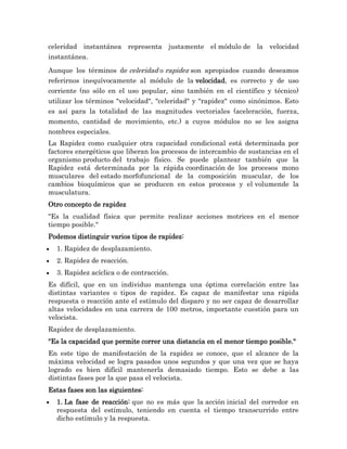 celeridad instantánea representa justamente el módulo de la velocidad
instantánea.

Aunque los términos de celeridad o rapidez son apropiados cuando deseamos
referirnos inequívocamente al módulo de la velocidad, es correcto y de uso
corriente (no sólo en el uso popular, sino también en el científico y técnico)
utilizar los términos "velocidad", "celeridad" y "rapidez" como sinónimos. Esto
es así para la totalidad de las magnitudes vectoriales (aceleración, fuerza,
momento, cantidad de movimiento, etc.) a cuyos módulos no se les asigna
nombres especiales.
La Rapidez como cualquier otra capacidad condicional está determinada por
factores energéticos que liberan los procesos de intercambio de sustancias en el
organismo producto del trabajo físico. Se puede plantear también que la
Rapidez está determinada por la rápida coordinación de los procesos mono
musculares del estado morfofuncional de la composición muscular, de los
cambios bioquímicos que se producen en estos procesos y el volumende la
musculatura.
Otro concepto de rapidez
"Es la cualidad física que permite realizar acciones motrices en el menor
tiempo posible."
Podemos distinguir varios tipos de rapidez:
  1. Rapidez de desplazamiento.
  2. Rapidez de reacción.
  3. Rapidez acíclica o de contracción.
Es difícil, que en un individuo mantenga una óptima correlación entre las
distintas variantes o tipos de rapidez. Es capaz de manifestar una rápida
respuesta o reacción ante el estímulo del disparo y no ser capaz de desarrollar
altas velocidades en una carrera de 100 metros, importante cuestión para un
velocista.
Rapidez de desplazamiento.
"Es la capacidad que permite correr una distancia en el menor tiempo posible."
En este tipo de manifestación de la rapidez se conoce, que el alcance de la
máxima velocidad se logra pasados unos segundos y que una vez que se haya
logrado es bien difícil mantenerla demasiado tiempo. Esto se debe a las
distintas fases por la que pasa el velocista.
Estas fases son las siguientes:
  1. La fase de reacción: que no es más que la acción inicial del corredor en
  respuesta del estímulo, teniendo en cuenta el tiempo transcurrido entre
  dicho estímulo y la respuesta.
 