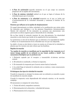 2. Fase de aceleración: segundo momento en el que surge un aumento
  progresivo de la rapidez del movimiento.
  3. Fase de máxima velocidad: umbral en el que se logra el alcance de la
  velocidad mayor por el corredor.
  4. Fase de resistencia a la velocidad: momento en el que se lucha por
  el mantenimiento de la velocidad alcanzada y comienza el decline de la
  misma.
Factores que influyen en la rapidez de desplazamiento:
Un papel determinante en dicha velocidad es la coordinación que existe entre
los músculos que trabajan y en los procesos bioquímicos intramusculares
(dentro del músculo). Si los músculos no accionan con sincronismo esto
provocaría un efecto negativo para el desarrollo de la velocidad.
En su fase inicial el músculo requiere de una alta potencia. La elasticidad
muscular es otro factor que incide en la amplitud de los movimientos.
La resistencia es otro de los factores que se relaciona a la capacidad de rapidez
e influye en el mantenimiento de la velocidad una vez que sea adquirida.
La edad y el sexo es otro factor a tener en cuenta en el tema de la velocidad se
plantea que los varones son más veloces que las hembras.
Rapidez de reacción
"La rapidez de reacción se manifiesta por la capacidad de dar respuesta en el
menor tiempo posible de un estímulo ya sea visual, auditivo o táctil". Los
mecanismos fisiológicos que se producen son:
  1. Estímulo captado por el receptor y transmitido al sistema nervioso
  central.
  2. El estímulo es analizado, se forma la respuesta.
  3. Se transmite la respuesta por el nervio motor hacia el músculo.
  4. La señal llega al músculo lo estimula este se contrae y como consecuencia
  el movimiento.
Si distinguen dos tipos de velocidad de reacción:
Cuando la respuesta es siempre la misma ante un estímulo ya conocido se pone
de manifiesto la reacción simple.
Cuando la respuesta varia dependiendo del estimulo exterior, es de reacción
compleja.
El mecanismo se compone de varias fases.
  1. Visión del móvil, compañero contrario.
  2. Determinación de la dirección y velocidad del mismo.
  3. Planteamiento de la respuesta.
 