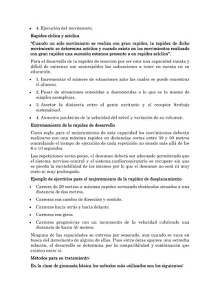 4. Ejecución del movimiento.
Rapidez cíclica y acíclica
"Cuando un solo movimiento se realiza con gran rapidez, la rapidez de dicho
movimiento se determina acíclica y cuando existe en los movimientos realizado
con gran rapidez una sucesión estamos presente a en rapidez acíclica".
Para el desarrollo de la rapidez de reacción por ser esta una capacidad innata y
difícil de entrenar son aconsejables las indicaciones a tener en cuenta en su
educación.
  1. Incrementar el número de situaciones ante las cuales se puede encontrar
  el alumno.
  2. Pasar de situaciones conocidas a desconocidas o lo que es lo mismo de
  simples acomplejas.
  3. Acortar la distancia entre el gente excitante y el receptor (trabajo
  sistemático).
  4. Aumento paulatino de la velocidad del móvil y variación de su volumen.
Entrenamiento de la rapidez de desarrollo
Como regla para el mejoramiento de esta capacidad los movimientos deberán
realizarse con una máxima rapidez en distancias cortas entre 30 y 50 metros
controlando el tiempo de ejecución de cada repetición no siendo más allá de los
6 a 10 segundos.
Las repeticiones serán pocas, el descanso deberá ser adecuado permitiendo que
el sistema nervioso central y el sistema cardiorespiratorio se recupere sin que
se pierda la excitabilidad de los mismos por lo que el descanso no será ni muy
corto ni muy prolongado.
Ejemplo de ejercicios para el mejoramiento de la rapidez de desplazamiento:
  Carrera de 20 metros a máxima rapidez sorteando obstáculos situados a una
  distancia de dos metros.
  Carreras con cambio de dirección y sentido.
  Carreras hacia atrás y hacia delante.
  Carreras con giros.
  Carreras progresivas con un incremento de la velocidad cubriendo una
  distancia de hasta 50 metros.
Ninguna de las capacidades se entrena por separado, aun cuando se vaya en
busca del incremento de alguna de ellas. Pues entre éstas aparece una estrecha
relación, el desarrollo se determina por la compatibilidad y combinación que
existen entre sí.
Métodos para su tratamiento:
En la clase de gimnasia básica los métodos más utilizados son los siguientes:
 
