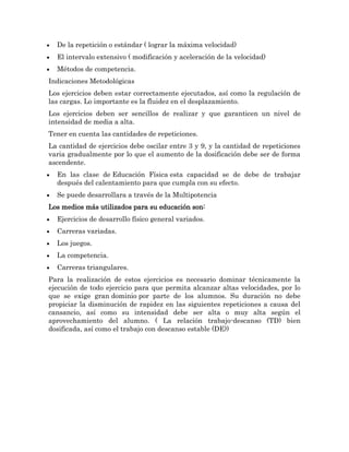 De la repetición o estándar ( lograr la máxima velocidad)
  El intervalo extensivo ( modificación y aceleración de la velocidad)
  Métodos de competencia.
Indicaciones Metodológicas
Los ejercicios deben estar correctamente ejecutados, así como la regulación de
las cargas. Lo importante es la fluidez en el desplazamiento.
Los ejercicios deben ser sencillos de realizar y que garanticen un nivel de
intensidad de media a alta.
Tener en cuenta las cantidades de repeticiones.
La cantidad de ejercicios debe oscilar entre 3 y 9, y la cantidad de repeticiones
varia gradualmente por lo que el aumento de la dosificación debe ser de forma
ascendente.
  En las clase de Educación Física esta capacidad se de debe de trabajar
  después del calentamiento para que cumpla con su efecto.
  Se puede desarrollara a través de la Multipotencia
Los medios más utilizados para su educación son:
  Ejercicios de desarrollo físico general variados.
  Carreras variadas.
  Los juegos.
  La competencia.
  Carreras triangulares.
Para la realización de estos ejercicios es necesario dominar técnicamente la
ejecución de todo ejercicio para que permita alcanzar altas velocidades, por lo
que se exige gran dominio por parte de los alumnos. Su duración no debe
propiciar la disminución de rapidez en las siguientes repeticiones a causa del
cansancio, así como su intensidad debe ser alta o muy alta según el
aprovechamiento del alumno. ( La relación trabajo-descanso (TD) bien
dosificada, así como el trabajo con descanso estable (DE))
 