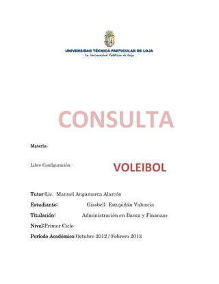 CONSULTA
Materia:



Libre Configuración -
                                    VOLEIBOL
Tutor:Lic. Manuel Angamarca Alarcón

Estudiante:              Gissbell Estupiñán Valencia

Titulación:             Administración en Banca y Finanzas

Nivel:Primer Ciclo

Período Académico:Octubre 2012 / Febrero 2013
 