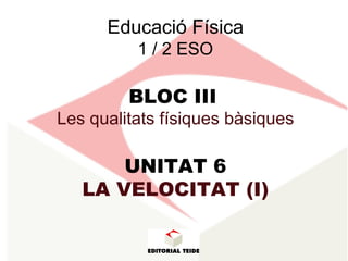 Educació Física
1 / 2 ESO
BLOC III
Les qualitats físiques bàsiques
UNITAT 6
LA VELOCITAT (I)
 
