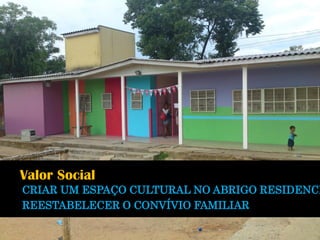 Valor Social 
CRIAR UM ESPAÇO CULTURAL NO ABRIGO RESIDENCIAL REESTABELECER O CONVÍVIO FAMILIAR  