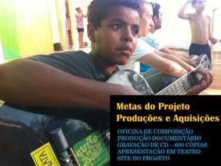 Metas do Projeto 
Produções e Aquisições 
OFICINA DE COMPOSIÇÃO 
PRODUÇÃO DOCUMENTÁRIO 
GRAVAÇÃO DE CD –600 CÓPIAS 
APRESENTAÇÃO EM TEATRO 
SITE DO PROJETO  