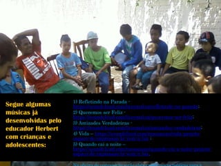 1) Refletindo na Parada - https://soundcloud.com/lavemaluz/refletindo-na-parada; 
2) Queremos ser Feliz - https://soundcloud.com/lavemaluz/queremos-ser-feliz; 
3) Amizades Verdadeiras - https://soundcloud.com/lavemaluz/amizades-verdadeiras; 
4) Vida –https://soundcloud.com/rassansao/vida-projeto- espaco-de-expressao-la-vem-a-luz; 
5) Quando cai a noite – https://soundcloud.com/rassansao/quando-cai-a-noite-projeto- espaco-de-expressao-la-vem-a-luz. 
Na oficina de composição serão elaboradas novas músicas para a Segue algumas músicas já desenvolvidas pelo educador Herbert com crianças e adolescentes:  