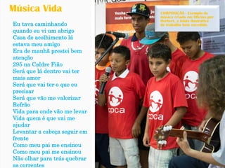 Eu tava caminhando quando eu vi um abrigo 
Casa de acolhimento lá estava meu amigo 
Era de manhã prestei bem atenção 
295 na CaldreFião 
Será que lá dentro vai ter mais amor 
Será que vai ter o que eu precisar 
Será que vão me valorizar 
Refrão 
Vida para onde vão me levar 
Vida quem é que vai me ajudar 
Levantar a cabeça seguir em frente 
Como meu pai me ensinou 
Como meu pai me ensinou 
Não olhar para trás quebrar as correntes 
Música Vida 
COMPOSIÇÃO -Exemplo de música criada em Oficina por Herbert, a título ilustrativo de trabalho bem sucedido.  
