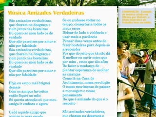 Música Amizades Verdadeiras 
São amizades verdadeiras, que choram na desgraça e riem junto nas besteiras 
Eu quero ao meu lado os de verdade 
Que são parceiros por amor e não por falsidade 
São amizades verdadeiras, que choram na desgraça e riem junto nas besteiras 
Eu quero ao meu lado os de verdade 
Que são parceiros por amor e não por falsidade 
Hoje eu estou mal briguei demais 
Com os amigos favoritos então fiquei na mão 
Só queria atenção só que meu amigo ir embora e agora 
Cadê aquele amigo que comigo ia para escola 
Se eu pudesse voltar no tempo, consertaria todos os meus erros 
Deixar de lado a violência e usar mais a paciência 
Pensar duas vezes antes de fazer besteiras para depois se arrepender 
Por que do jeito que tánão dá 
É melhor eu ouvir estes que por mim , estes que tão afim 
De fazer a mudança de plantar esperança de acolher as crianças 
Como lá na Casa de Acolhimento, nossa revolução 
O nosso movimento de passar a mensagem o nosso pensamento 
Do que é amizade do que é o respeito 
São amizades verdadeiras, que choram na desgraça e COMPOSIÇÃO -Exemplo de música criada em Oficina por Herbert, a título ilustrativo de trabalho bem sucedido.  