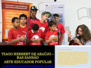 TIAGO HERBERTDE ARAÚJO – RAS SANSÃO 
ARTE EDUCADOR POPULAR 
LAVEMALUZAR7@GMAIL.COM 
OFICINA DE COMPOSIÇÃO 
Nos primeiros cinco meses da Oficina de Composição será realizado um encontro semanal, com duas turmas, cada uma com até 15 integrantes, manhã e tarde, a duração de cada encontro será de 1h30min. Nos últimos dois meses, novembro e dezembro, que antecedem a apresentação no Teatro, realizaremos dois encontros por semana, a fim de fortalecer os ensaios. Com o projeto aprovado, remeteremos o cronograma com as datas e horários, atendendo orientação e diretrizes da FASC à SMC. Documentário e Relatórios serão finalizados no último mês de trabalho do projeto.  