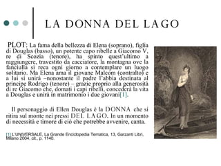 LA DONNA DEL LAGO <ul><li>PLOT:  La fama della bellezza di Elena (soprano), figlia di Douglas (basso), un potente capo rib...