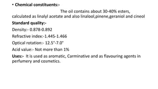 • Chemical constituents:-
The oil contains about 30-40% esters,
calculated as linalyl acetate and also linalool,pinene,geraniol and cineol
Standard quality:-
Density:- 0.878-0.892
Refractive index:-1.445-1.466
Optical rotation:- 12.5°-7.0°
Acid value:- Not more than 1%
Uses:- It is used as aromatic, Carminative and as flavouring agents in
perfumery and cosmetics.
 