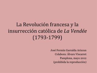 La Revolución francesa y la
insurrección católica de La Vendée
          (1793-1799)

                  José Fermín Garralda Arizcun
                     Colabora: Álvaro Viscarret
                         Pamplona, mayo 2012
                    (prohibida la reproducción)
 