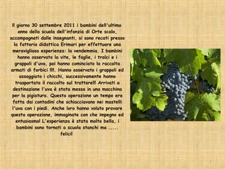 ll giorno 30 settembre 2011 i bambini dell'ultimo
     anno della scuola dell'infanzia di Orte scalo,
accompagnati dalle insegnanti, si sono recati presso
  la fattoria didattica Erimari per effettuare una
 meravigliosa esperienza: la vendemmia. I bambini
    hanno osservato la vite, le foglie, i tralci e i
   grappoli d'uva, poi hanno cominciato la raccolta
armati di forbici !!!!. Hanno osservato i grappoli ed
      assaggiato i chicchi, successivamente hanno
   trasportato il raccolto sul trattore!!! Arrivati a
  destinazione l'uva è stata messa in una macchina
 per la pigiatura. Questa operazione un tempo era
 fatta dai contadini che schiacciavano nei mastelli
 l'uva con i piedi. Anche loro hanno voluto provare
questa operazione, immaginate con che impegno ed
   entusiasmo! L'esperienza è stata molto bella, i
    bambini sono tornati a scuola stanchi ma .....
                         felici!




                                                        2
 