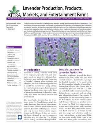 Lavender Production, Products,
  ATTRA Markets, and Entertainment Farms
   A Publication of ATTRA - National Sustainable Agriculture Information Service • 1-800-346-9140 • www.attra.ncat.org

By Katherine L. Adam               This publication is intended for a beginning lavender grower with some horticultural experience. The
NCAT Agriculture                   publication discusses geographic and climatic considerations for lavender, soil preparation and cultivation
Specialist                         techniques, lavender propagation materials, and ﬁeld production. The publication also addresses lavender
© 2006 NCAT                        essential oils, evaluation of the bulk distillation industry, direct marketing of a variety of lavender products,
                                   and the potential for lavender agri-tourism. This publication also surveys clusters of lavender farms in Texas,
                                   California, and Washington, the lavender entertainment industry, and on-farm lavender product sales.
                                   Newly expanded lists of U.S. lavender farms and Web sites are also offered, as well as a list of other resources.




 Contents
 Introduction ............... 1
 Cultivation ................. 2
 Cultivars and ............. 3
 Propagation
 Field Production of
 Lavender .................... 3
 Essential Oils ............. 3
 Lavender and
 Agri-tourism .............. 6
 Dungeness Valley
 Lavender Tourism .... 8           Introduction                                              Suitable Locations for
 Direct Marketing ...... 9         Lavender is a small, aromatic shrub used                  Lavender Production
 Requirements for                  in the fragrance, specialty food, and alter-              Lavenders originated around the Medi-
 Success in Lavender               native medicine industries. Although fam-                 terranean in poor, rocky soils and mild
 Production ................. 9
                                   ily farmers may ﬁnd large-scale extraction                coastal climates. Lavandula angustifo-
 References ................ 11
                                   of lavender’s valuable oil too expensive and              lia (English lavender) is the most hardy,
 Additional Links ...... 12
                                   laborious, small-scale lavender production                but high-camphor lavandin (Lavandula x
 Further Reading ...... 12         is feasible for some farmers using alterna-               intermedia) cultivars like Grosso may be
                                   tive marketing strategies. Entertainment                  successfully grown all over the U.S. with-
                                   farming has been a very successful form                   out winterkill, under certain circumstances.
                                   of alternative marketing for lavender, espe-              Bodies of water can greatly moderate other-
                                   cially as a focus for annual festivals and                wise inhospitable climates. For example, L.
                                   product sales.                                            angustifolia can be successfully grown in
                                   Like most herbs, lavender has few if any                  the British Isles, due to the inﬂuence of the
ATTRA—National Sustainable         insect pests. Few fungal diseases attack lav-             Gulf Stream; Ukraine can produce laven-
Agriculture Information Service
is managed by the National Cen-
                                   ender, but since there are no known reme-                 der around the Black Sea; Japan produces
ter for Appropriate Technology     dies for them, chemical applications are not              several metric tons a year; and Argentina,
(NCAT) and is funded under a
grant from the United States
                                   an issue. Lavender ranks high as a sustain-               Brazil, and East Africa have some produc-
Department of Agriculture’s        able crop because it does not rely on pes-                tion. Each location has a climate moder-
Rural Business-Cooperative Ser-
vice. Visit the NCAT Web site
                                   ticides and fertilizers. It does not require              ated by a large body of water, which can
(www.ncat.org/agri.                fertilizing, although in rare circumstances               create microclimates several zones differ-
html) for more informa-
tion on our sustainable            irrigation may be called for. The biggest                 ent from those nearby. Some types of lav-
agriculture projects.              issue is ﬁnding a viable marketing method.                ender have been grown successfully near
 