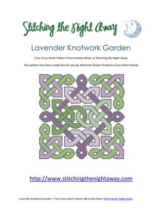 Lavender Knotwork Garden
            Free Cross Stitch Pattern from Loretta Oliver at Stitching the Night Away

   This pattern has been made free for you by American Dream Products Cross Stitch Stands




        http://www.stitchingthenightaway.com


Lavender Knotwork Garden – Free Cross Stitch Pattern ©Loretta Oliver Stitching the Night Away
 