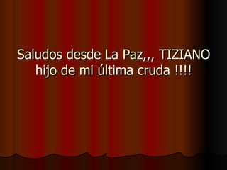 Saludos desde La Paz,,, TIZIANO hijo de mi última cruda !!!! 