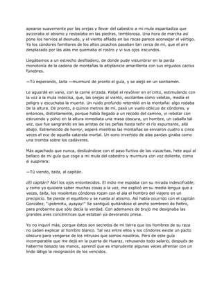 apearse suavemente por las orejas y llevar del cabestro a mi mula espantadiza que
avizoraba el abismo y resbalaba en las piedras, temblorosa. Una hora de marcha así
pone los nervios al desnudo, y el viento afilado en las rocas parece aconsejar el vértigo.
Ya los cóndores familiares de los altos picachos pasaban tan cerca de mí, que el aire
desplazado por las alas me quemaba el rostro y vi sus ojos iracundos.
Llegábamos a un estrecho desfiladero, de donde pude vislumbrar en la parda
monotonía de la cadena de montañas la altiplanicie amarillenta con sus erguidos cactus
fúnebres.
—Tú esperando, taita —murmuró de pronto el guía, y se alejó en un santiamén.
Le aguardé en vano, con la carne erizada. Palpé el revólver en el cinto, estimulando con
la voz a la mula indecisa, que, las orejas al viento, oscilantes como veletas, medía el
peligro y escuchaba la muerte. Un ruido profundo retembló en la montaña: algo rodaba
de la altura. De pronto, a quince metros de mí, pasó un vuelo oblicuo de cóndores, y
entonces, distintamente, porque había llegado a un recodo del camino, vi rebotar con
estruendo y polvo en la altura inmediata una masa obscura, un hombre, un caballo tal
vez, que fue sangrando en las aristas de las peñas hasta teñir el río espumante, allá
abajo. Estremecido de horror, esperé mientras las montañas se enviaron cuatro o cinco
veces el eco de aquella catarata mortal. Un cono invertido de alas pardas giraba como
una tromba sobre los cadáveres.
Más agachado que nunca, deslizándose con el paso furtivo de las vizcachas, hete aquí al
bellaco de mi guía que coge a mi mula del cabestro y murmura con voz doliente, como
si suspirara:
—Tú viendo, taita, al capitán.
¿El capitán? Abrí los ojos entontecidos. El indio me espiaba con su mirada indescifrable;
y como yo quisiera saber muchas cosas a la vez, me explicó en su media lengua que a
veces, taita, los insolentes cóndores rozan con el ala el hombro del viajero en un
precipicio. Se pierde el equilibrio y se rueda al abismo. Así había ocurrido con el capitán
González, “¡pobricitu, ayayay!” Se santiguó quitándose el ancho sombrero de fieltro,
para probarme que sólo decía la verdad. Con ademanes de brujo me designaba las
grandes aves concéntricas que estaban ya devorando presa.
Yo no inquirí más, porque éstos son secretos de mi tierra que los hombres de su raza
no saben explicar al hombre blanco. Tal vez entre ellos y los cóndores existe un pacto
obscuro para vengarse de los intrusos que somos nosotros. Pero de este guía
incomparable que me dejó en la puerta de Huaraz, rehusando todo salario, después de
haberme besado las manos, aprendí que es imprudente algunas veces afrentar con un
lindo látigo la resignación de los vencidos.
 