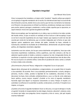 Dignidad e Integridad
Juan Manuel Arias Castro
Claro, la respuesta fue inmediata y al mejor estilo “jacobino”. Aquella señora que propició
un escupitajo al segundo mandatario de la nación, ha sido denunciada bajo la acusación de
discriminación y racismo, dando inicio auna cacería,que me trae a lamemoria las matanzas
en el Porvenir y las ejecuciones en elHotel Las Américas,tenebrosos montajes que sirvieron
para acallar, apresar, perseguir, amedrentar y exiliar a todos aquellos que se opusieron, en
aquel entonces inicios de la gestión de gobierno del MAS.
Obvio ese escupitajo, que fue registrado en un video y que se viralizó en las redes sociales
del mundo entero, lo que se mostró en realidad, no fue el acto en sí del escupitajo, lo que
se vio fue la reacción espontánea de una mujer madura que expresa el sentir de más del
sesenta por ciento de los bolivianos, que se sienten indignados por la forma en que este
régimen quiere apoderarse para siempre del poder, violando las leyes, violando la
Constitución, violando los resultados de un Referéndum, demostrando una pésima imagen
política, de integridad, moralidad y dignidad.
Justamente esos tres valores, de los que carece totalmente este gobierno, hace que estas
reacciones espontáneas ciudadanas, civiles y apolíticas, sean más comunes y de hoy en
adelante la gente pierda el miedo y comience a expresar las más inimaginadas formas de
manifestar su repulsión a los dos sujetos de dirigen la nación desde hace más de doce años.
Por eso es el juicio a la valiente señora. Como diría el jacobino de Linera: vamos a sentarle
la mano a todos estos atrevidos.
¿Discriminación y Racismo? Nunca. Indignación e integridad. Eso es lo que pasó.
Alguien decía, del grupo de los aduladores y congraciadores, no se puede faltar el respeto
a una autoridad. De acuerdo. Pero si esa autoridad, permanentemente se burla, denigra a
personas, insulta a todos, pisotea la dignidad de los ciudadanos, desconoce el voto,
desconoce las leyes, tiene actitudes antidemocráticas y usa a su hijo de corta edad para
hacer política, ¿acaso merece respeto? ¿Cuándo se ha visto al segundo mandatario
haciendo algún acto digno? La respuesta nuevamente es nunca. Porque el respeto a la
autoridad, la confianza en la autoridad se pierde, se desvanece, se esfuma. El respeto no se
impone, se lo gana.
¿Cuándo se ha visto al segundo mandatario hacer un discurso, si es que no denigra e insulta
a la gente? ¿Cuándo el vicepresidente ha sido integro, honesto y decente?, entonces como
se conoce que todas esas preguntas tienen respuesta y ésta es nunca, ¿de qué respeto
estamos hablando?
 