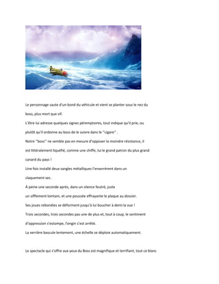 Le personnage saute d’un bond du véhicule et vient se planter sous le nez du
boss, plus mort que vif.
L’être lui adresse quelques signes péremptoires, tout indique qu’il prie, ou
plutôt qu’il ordonne au boss de le suivre dans le ‘’cigare’’ .
Notre ‘’boss’’ ne semble pas en mesure d’opposer la moindre résistance, il
est littéralement liquéfié, comme une chiffe, lui le grand patron du plus grand
canard du pays !
Une fois installé deux sangles métalliques l’enserrèrent dans un
claquement sec.
À peine une seconde après, dans un silence feutré, juste
un sifflement lointain, et une poussée effrayante le plaque au dossier.
Ses joues rebondies se déforment jusqu’à lui boucher à demi la vue !
Trois secondes, trois secondes pas une de plus et, tout à coup, le sentiment
d’oppression s’estompe, l’engin s’est arrêté.
La verrière bascule lentement, une échelle se déploie automatiquement.
Le spectacle qui s’offre aux yeux du Boss est magnifique et terrifiant, tout ce blanc
 