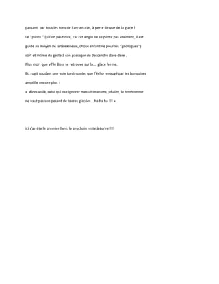 passant, par tous les tons de l’arc-en-ciel, à perte de vue de la glace !
Le ‘’pilote ‘’ (si l’on peut dire, car cet engin ne se pilote pas vraiment, il est
guidé au moyen de la télékinésie, chose enfantine pour les ‘’gnologues’’)
sort et intime du geste à son passager de descendre dare-dare .
Plus mort que vif le Boss se retrouve sur la…. glace ferme.
Et, rugit soudain une voie tonitruante, que l’écho renvoyé par les banquises
amplifie encore plus :
« Alors voilà, celui qui ose ignorer mes ultimatums, pfuiiitt, le bonhomme
ne vaut pas son pesant de barres glacées….ha ha ha !!! »
ici s'arrête le premier livre, le prochain reste à écrire !!!
 