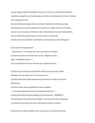 ceux de la glace rendent l’atmosphère sinistre. Et ce n’est pas le voile boréal multicolore
suspendu qui apportera une note plus gaie, au contraire, cela évoque plus le linceul mortuaire
d’une épouvante à venir.
Ce jour du 28 laisse présager comme une tension, même l’air semble figé, au siège
de la Gazette les journalistes rejoignent leur poste avec un léger sentiment de malaise…
Et pour cause, les bureaux, d’ordinaire si clair, sont plongés dans une sorte de pénombre,
chacun se demande pourquoi jusqu’à ce qu’on découvre que toutes
les baies vitrées de la rédaction sont blanches, comme passées au blanc d’Espagne !
Sur les vitres le message suivant :
- «Souvené vou , il ne reste plu que 7 jour, jeu n’ai pa eu de raipons…
Jeu continurai donk a vou arceler de plu en plu….Regardé vos mèl !
Signé : le PMG Mort’omard ! »
Tous ce précipitèrent vers leur ordinateur pour regarder les mail……..
Le 29 de ces jours funestes, notre Biz’bille n’était pas au courant de ce 3ème
Message, mais quoi qu’il en soit il n’en aurait eu cure…
Sa décision était prise il fallait absolument qu’il déniche un scoop sur ce fameux
Mort’omard.
Il avait une devise que son grand-père lui avait enseignée :
« Il n’y a pas de grands hommes sans de grands événements ! »
Et là les événements laissaient présager qu’ils deviendraient ….ÉNORMES !!!
Première idée de notre émule de Rouletabille : Il faut que je me fasse une planque
à la rédaction et je réussirai peut être à démasquer le pirate…et ensuite
Et ensuite nous le laissons réfléchir pour nous soucier un peu des fameux mails
 