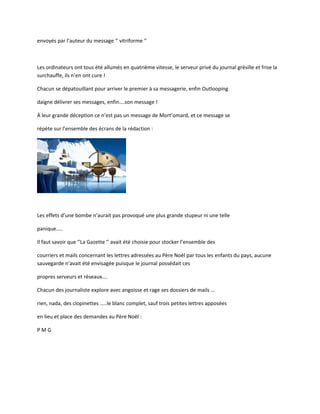 envoyés par l’auteur du message ‘’ vitriforme ‘’
Les ordinateurs ont tous été allumés en quatrième vitesse, le serveur privé du journal grésille et frise la
surchauffe, ils n’en ont cure !
Chacun se dépatouillant pour arriver le premier à sa messagerie, enfin Outlooping
daigne délivrer ses messages, enfin….son message !
À leur grande déception ce n’est pas un message de Mort’omard, et ce message se
répète sur l’ensemble des écrans de la rédaction :
Les effets d’une bombe n’aurait pas provoqué une plus grande stupeur ni une telle
panique…..
Il faut savoir que ‘’La Gazette ‘’ avait été choisie pour stocker l’ensemble des
courriers et mails concernant les lettres adressées au Père Noël par tous les enfants du pays, aucune
sauvegarde n’avait été envisagée puisque le journal possédait ces
propres serveurs et réseaux….
Chacun des journaliste explore avec angoisse et rage ses dossiers de mails …
rien, nada, des clopinettes …..le blanc complet, sauf trois petites lettres apposées
en lieu et place des demandes au Père Noël :
P M G
 