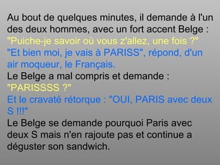 Au bout de quelques minutes, il demande à l'un
des deux hommes, avec un fort accent Belge :
"Puiche-je savoir où vous z'allez, une fois ?"
"Et bien moi, je vais à PARISS", répond, d'un
air moqueur, le Français.
Le Belge a mal compris et demande :
"PARISSSS ?"
Et le cravaté rétorque : "OUI, PARIS avec deux
S !!!"
Le Belge se demande pourquoi Paris avec
deux S mais n'en rajoute pas et continue a
déguster son sandwich.
 