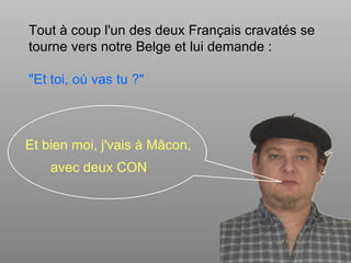 Tout à coup l'un des deux Français cravatés se
tourne vers notre Belge et lui demande :

"Et toi, où vas tu ?"



Et bien moi, j'vais à Mâcon,
    avec deux CON.
 