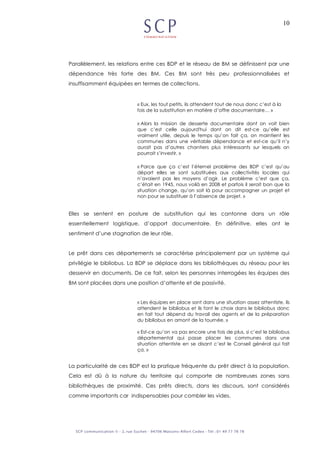 10
Parallèlement, les relations entre ces BDP et le réseau de BM se définissent par une
dépendance très forte des BM. Ces BM sont très peu professionnalisées et
insuffisamment équipées en termes de collections.
« Eux, les tout petits, ils attendent tout de nous donc c’est à la
fois de la substitution en matière d’offre documentaire… »
« Alors la mission de desserte documentaire dont on voit bien
que c’est celle aujourd'hui dont on dit est-ce qu’elle est
vraiment utile, depuis le temps qu’on fait ça, on maintient les
communes dans une véritable dépendance et est-ce qu’il n’y
aurait pas d’autres chantiers plus intéressants sur lesquels on
pourrait s’investir. »
« Parce que ça c’est l’éternel problème des BDP c’est qu’au
départ elles se sont substituées aux collectivités locales qui
n’avaient pas les moyens d’agir. Le problème c’est que ça,
c’était en 1945, nous voilà en 2008 et parfois il serait bon que la
situation change, qu’on soit là pour accompagner un projet et
non pour se substituer à l’absence de projet. »
Elles se sentent en posture de substitution qui les cantonne dans un rôle
essentiellement logistique, d’apport documentaire. En définitive, elles ont le
sentiment d’une stagnation de leur rôle.
Le prêt dans ces départements se caractérise principalement par un système qui
privilégie le bibliobus. La BDP se déplace dans les bibliothèques du réseau pour les
desservir en documents. De ce fait, selon les personnes interrogées les équipes des
BM sont placées dans une position d’attente et de passivité.
« Les équipes en place sont dans une situation assez attentiste, ils
attendent le bibliobus et ils font le choix dans le bibliobus donc
en fait tout dépend du travail des agents et de la préparation
du bibliobus en amont de la tournée. »
« Est-ce qu’on va pas encore une fois de plus, si c’est le bibliobus
départemental qui passe placer les communes dans une
situation attentiste en se disant c’est le Conseil général qui fait
ça. »
La particularité de ces BDP est la pratique fréquente du prêt direct à la population.
Cela est dû à la nature du territoire qui comporte de nombreuses zones sans
bibliothèques de proximité. Ces prêts directs, dans les discours, sont considérés
comme importants car indispensables pour combler les vides.
 