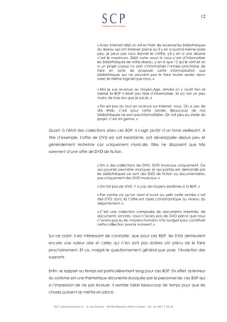 12
« Avec Internet déjà on est en train de recenser les bibliothèques
du réseau qui ont Internet parce qu’il y en a quand même assez
peu, je peux pas vous donner le chiffre, s’il y en a une dizaine
c’est le maximum. Déjà notre souci à nous c’est d’informatiser
les bibliothèques de notre réseau, y en a que 12 qui le sont et on
a un projet puisqu’on doit s’informatiser l’année prochaine de
faire en sorte de proposer cette informatisation aux
bibliothèques qui ne peuvent pas le faire toutes seules donc
avec le même logiciel que nous. »
« Moi je suis revenue au Moyen-Age, arrivée ici y avait rien et
même la BDP n’était pas finie d’informatiser, là ça fait un peu
moins de trois ans que je suis là. »
« On est pas du tout en avance sur Internet, nous. On a pas de
site Web, c’est pour cette année. Beaucoup de nos
bibliothèques ne sont pas informatisées. On est plus au stade du
projet, c’est en germe. »
Quant à l’état des collections dans ces BDP, il s’agit plutôt d’un fond vieillissant. À
titre d’exemple, l’offre de DVD est soit inexistante, soit développée depuis peu et
généralement restreinte car uniquement musicale. Elles ne disposent que très
rarement d’une offre de DVD de fiction.
« On a des collections de DVD, DVD musicaux uniquement. Ce
qui pourrait peut-être manquer et qui parfois est demandé par
les bibliothèques ce sont des DVD de fiction ou documentaires,
pas uniquement des DVD musicaux. »
« On fait pas de DVD. Y a pas de moyens extrêmes à la BDP. »
« Par contre ce qu’on vient d’ouvrir au prêt cette année c’est
des DVD donc là l’offre est assez catastrophique au niveau du
département. »
« C’est une collection composée de documents imprimés, de
documents sonores, nous n’avons pas de DVD parce que nous
n’avons pas eu les moyens humains ni le budget pour constituer
cette collection pour le moment. »
Sur ce point, il est intéressant de constater, que pour ces BDP, les DVD demeurent
encore une valeur sûre et celles qui n’en sont pas dotées ont prévu de le faire
prochainement. Et ce, malgré le questionnement général que pose l’évolution des
supports.
Enfin, le rapport au temps est particulièrement long pour ces BDP. En effet, la lenteur
du système est une thématique récurrente évoquée par le personnel de ces BDP qui
a l’impression de ne pas évoluer. Il semble falloir beaucoup de temps pour que les
choses puissent se mettre en place.
 