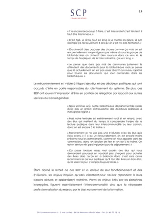 13
« Y a encore beaucoup à faire, c’est très rural et c’est très lent, il
faut être très tenace. »
« C’est figé, je dirais, tout est long à se mettre en place, là par
exemple ça fait seulement 8 ans qu’on s’est mis à la formation. »
« On aimerait bien proposer des choses comme ça mais on est
encore tellement moyenâgeux que même si nous le groupe de
bibliothécaires on aimerait bien avancer dans ce sens là, le
temps de l’expliquer, de le faire admettre, ça sera long. »
« Je pense que dans pas mal de communes justement ils
attendent des documents pour la bibliothèque mais je pense
que là actuellement on est pas assez réactif au niveau rapidité
pour fournir les documents qui sont demandés dans les
bibliothèques. »
Le mécontentement est visible à l’égard des élus et des décideurs politiques qui sont
accusés d’être en partie responsables du ralentissement du système. De plus, ces
BDP ont souvent l’impression d’être en position de relégation par rapport aux autres
services du Conseil général.
« Nous sommes une petite bibliothèque départementale rurale
avec pas un grand enthousiasme des décideurs politiques à
mon grand regret. »
« Mais notre territoire est extrêmement rural et en retard, avec
des élus qui mettent du temps à comprendre l’enjeu de la
lecture publique dans leur intercommunalité ou leur canton,
donc on est encore à la traîne. »
« Franchement je ne vois pas une évolution avec les élus que
nous avons, il y a eu un renouvellement, on est encore moins
présents nous les administratifs, comme on nous appelle dans les
commissions, donc on décide de rien et on est à la traîne. On
est un service très peu important pour le département. »
« Ca passe toujours assez mal auprès des élus qui nous
demandent pourquoi on voudrait plus d’argent pour acheter
des livres alors qu’on en a balancé donc c’est sans cesse
recommencer de leur expliquer qu’il faut des livres en bon état,
qu’ils soient à jour, c’est pas toujours facile. »
Étant donné le retard de ces BDP et la lenteur de leur fonctionnement et des
évolutions, les enjeux majeurs qu’elles identifient pour l’avenir répondent à leurs
besoins actuels et apparaissent restreints. Parmi les enjeux cités par les personnes
interrogées, figurent essentiellement l’intercommunalité ainsi que la nécessaire
professionnalisation du réseau par le biais notamment de la formation.
 
