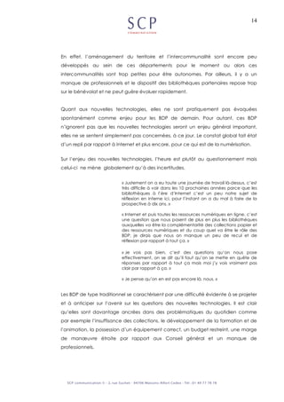 14
En effet, l’aménagement du territoire et l’intercommunalité sont encore peu
développés au sein de ces départements pour le moment ou alors ces
intercommunalités sont trop petites pour être autonomes. Par ailleurs, il y a un
manque de professionnels et le dispositif des bibliothèques partenaires repose trop
sur le bénévolat et ne peut guère évoluer rapidement.
Quant aux nouvelles technologies, elles ne sont pratiquement pas évoquées
spontanément comme enjeu pour les BDP de demain. Pour autant, ces BDP
n’ignorent pas que les nouvelles technologies seront un enjeu général important,
elles ne se sentent simplement pas concernées, à ce jour. Le constat global fait état
d’un repli par rapport à Internet et plus encore, pour ce qui est de la numérisation.
Sur l’enjeu des nouvelles technologies, l’heure est plutôt au questionnement mais
celui-ci ne mène globalement qu’à des incertitudes.
« Justement on a eu toute une journée de travail là-dessus, c’est
très difficile à voir dans les 10 prochaines années parce que les
bibliothèques à l’ère d’Internet c’est un peu notre sujet de
réflexion en interne ici, pour l’instant on a du mal à faire de la
prospective à dix ans. »
« Internet et puis toutes les ressources numériques en ligne, c’est
une question que nous posent de plus en plus les bibliothèques
auxquelles va être la complémentarité des collections papier et
des ressources numériques et du coup quel va être le rôle des
BDP, je dirais que nous on manque un peu de recul et de
réflexion par rapport à tout ça. »
« Je vois pas bien, c’est des questions qu’on nous pose
effectivement, on se dit qu’il faut qu’on se mette en quête de
réponses par rapport à tout ça mais moi j’y vois vraiment pas
clair par rapport à ça. »
« Je pense qu’on en est pas encore là, nous. »
Les BDP de type traditionnel se caractérisent par une difficulté évidente à se projeter
et à anticiper sur l’avenir sur les questions des nouvelles technologies. Il est clair
qu’elles sont davantage ancrées dans des problématiques du quotidien comme
par exemple l’insuffisance des collections, le développement de la formation et de
l’animation, la possession d’un équipement correct, un budget restreint, une marge
de manœuvre étroite par rapport aux Conseil général et un manque de
professionnels.
 