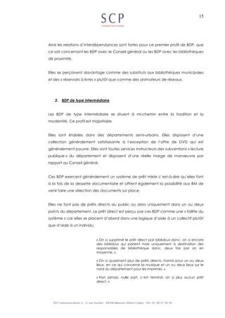 15
Ainsi les relations d’interdépendances sont fortes pour ce premier profil de BDP, que
ce soit concernant les BDP avec le Conseil général ou les BDP avec les bibliothèques
de proximité.
Elles se perçoivent davantage comme des substituts aux bibliothèques municipales
et des « réservoirs à livres » plutôt que comme des animateurs de réseaux.
2. BDP de type intermédiaire
Les BDP de type intermédiaire se situent à mi-chemin entre la tradition et la
modernité. Ce profil est majoritaire.
Elles sont établies dans des départements semi-urbains. Elles disposent d’une
collection généralement satisfaisante à l’exception de l’offre de DVD qui est
généralement pauvre. Elles sont toutes services instructeurs des subventions « lecture
publique » du département et disposent d’une réelle marge de manœuvre par
rapport au Conseil général.
Ces BDP exercent généralement un système de prêt mixte c’est-à-dire qu’elles font
à la fois de la desserte documentaire et offrent également la possibilité aux BM de
venir faire une sélection des documents sur place.
Elles ne font pas de prêts directs au public ou alors uniquement dans un ou deux
points du département. Le prêt direct est perçu par ces BDP comme une « faillite du
système » car elles se placent d’abord dans une logique d’aide à un collectif plutôt
que d’aide à un individu.
« On a supprimé le prêt direct par bibliobus donc, on a encore
des bibliobus qui partent mais uniquement à destination des
responsables de bibliothèque donc, deux fois par an en
moyenne. »
« On a quasiment plus de prêts directs, hormis pour un ou deux
lieux, en ce qui concerne la musique et un ou deux lieux sur le
nord du département pour les imprimés. »
« Non jamais, nulle part, c’est terminé, on a plus aucun prêt
direct. »
 