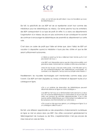 16
« Non, on ne fait pas de prêt direct, nous ne travaillons qu’avec
les bibliothèques. »
De fait, la spécificité de ces BDP est de se représenter avant tout comme des
médiateurs pour les bibliothèques du réseau. Ce terme jalonne tous les entretiens
des BDP correspondant à ce type de profil. En effet, il y a dans ces départements
l’organisation d’un réseau de plus en plus autonome et par conséquent le souhait
de continuer à encourager les bibliothèques de proximité du département sur cette
voie.
C’est dans ce cadre de profil que l’idée est émise que, dans l’idéal, les BDP ont
vocation à disparaitre quand la médiation n’aura plus lieu d’être et que les BM
seront suffisamment autonomes.
« L’idéal ça serait qu’on les a tellement bien formés qu’ils n’ont
plus besoin de nous. »
« Les BDP vont disparaitre parce que les intercommunalités vont
prendre le relais, notamment en matière d’offre documentaire. »
« Nous le but du jeu c’est pas notre survie, c’est très bien qu’il y
ait une professionnalisation des bibliothèques municipales, au
contraire, si on disparaît c’est qu’aura accomplit notre mission. »
Parallèlement, les nouvelles technologies sont mentionnées comme enjeu pour
l’avenir. Ces BDP sont bien équipées au niveau d’Internet et disposent toutes d’un
catalogue en ligne.
« On a un système de réservation, les bibliothèques peuvent
désormais réserver en ligne sur notre catalogue. »
« Les BDP en fait nous on a réinformatisé notre service il y a deux
ans. On incite les bibliothèques à s’informatiser on est en train de
créer une banque de données départementale. C’est à dire
que les petites bibliothèques qui s’informatisent actuellement on
leur propose une informatisation sur notre base. »
« On a aussi un site que nous gérons, un catalogue en ligne, il y a
un catalogue collectif aussi. »
De fait, une réflexion approfondie sur des propositions d’abonnements numériques
en ligne se met en place dans ces BDP. Ces offres concernent généralement le
téléchargement de musiques ou de films. L’expérimentation n’est pas encore de
mise mais est en voie de l’être.
 